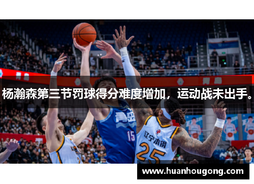 杨瀚森第三节罚球得分难度增加，运动战未出手。