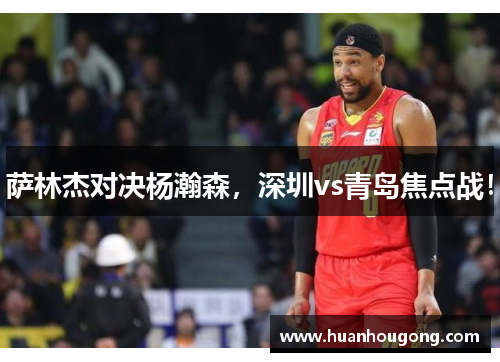 萨林杰对决杨瀚森，深圳vs青岛焦点战！